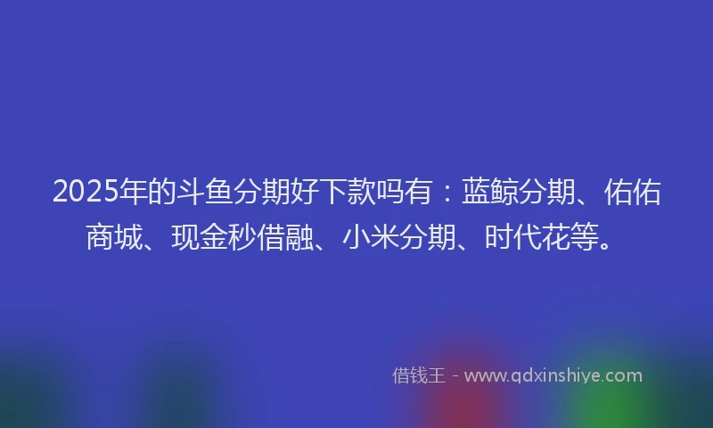 2025年的斗鱼分期好下款吗有：蓝鲸分期、佑佑商城、现金秒借融、小米分期、时代花等。