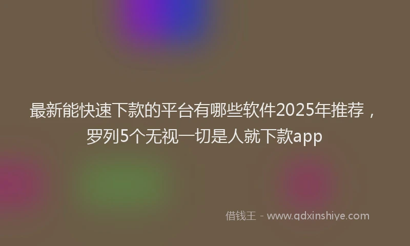 最新能快速下款的平台有哪些软件2025年推荐，罗列5个无视一切是人就下款app