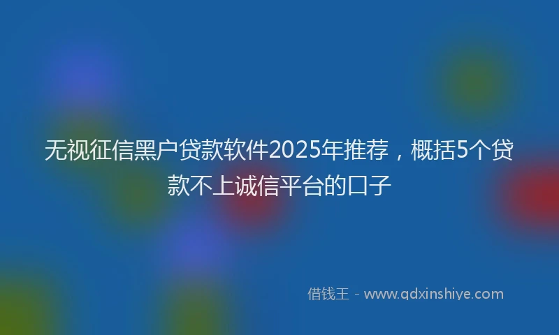 无视征信黑户贷款软件2025年推荐，概括5个贷款不上诚信平台的口子