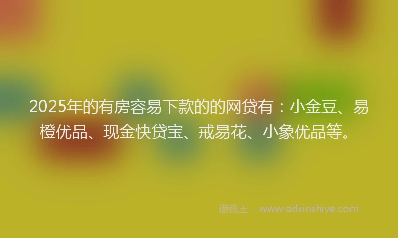 2025年的有房容易下款的的网贷有：小金豆、易橙优品、现金快贷宝、戒易花、小象优品等。