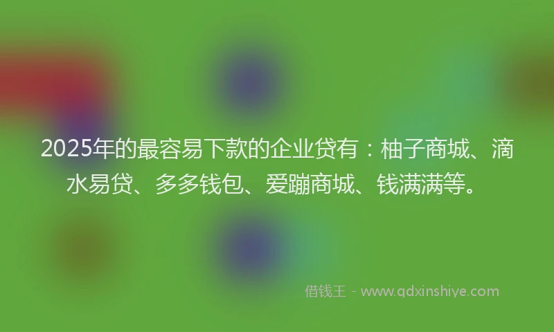 2025年的最容易下款的企业贷有：柚子商城、滴水易贷、多多钱包、爱蹦商城、钱满满等。