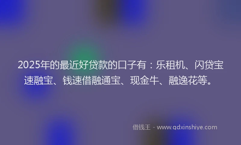 2025年的最近好贷款的口子有：乐租机、闪贷宝速融宝、钱速借融通宝、现金牛、融逸花等。
