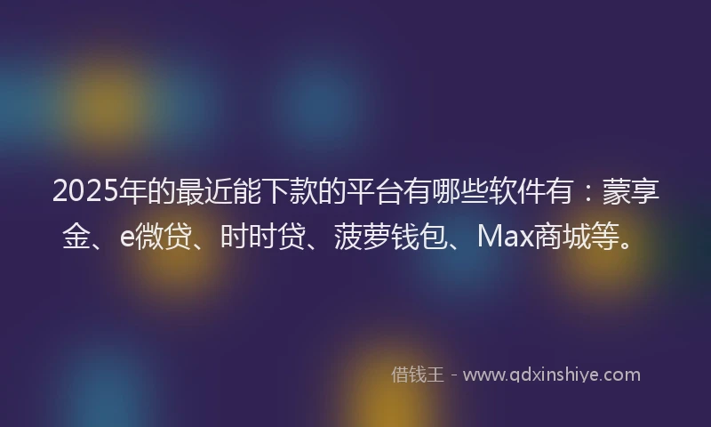 2025年的最近能下款的平台有哪些软件有：蒙享金、e微贷、时时贷、菠萝钱包、Max商城等。