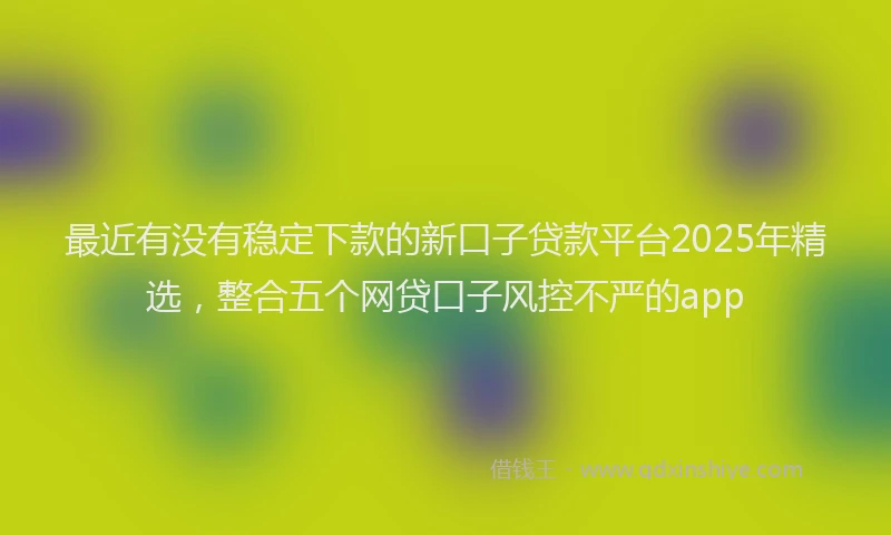 最近有没有稳定下款的新口子贷款平台2025年精选，整合五个网贷口子风控不严的app