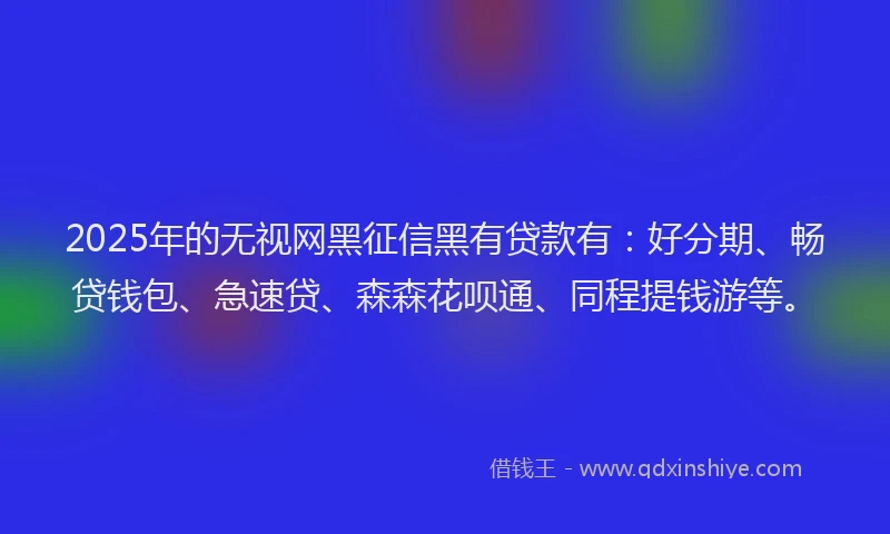 2025年的无视网黑征信黑有贷款有：好分期、畅贷钱包、急速贷、森森花呗通、同程提钱游等。