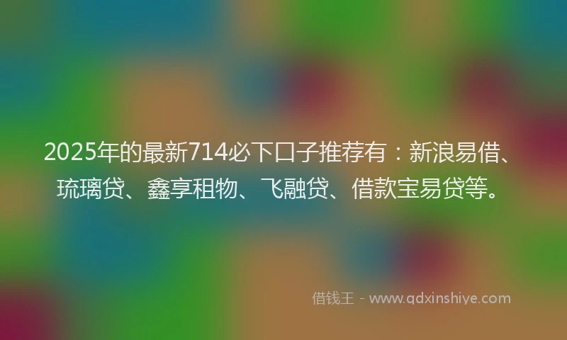 2025年的最新714必下口子推荐有：新浪易借、琉璃贷、鑫享租物、飞融贷、借款宝易贷等。