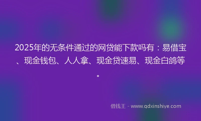 2025年的无条件通过的网贷能下款吗有：易借宝、现金钱包、人人拿、现金贷速易、现金白鸽等。