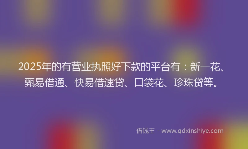 2025年的有营业执照好下款的平台有：新一花、甄易借通、快易借速贷、口袋花、珍珠贷等。