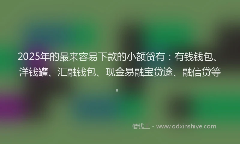 2025年的最来容易下款的小额贷有：有钱钱包、洋钱罐、汇融钱包、现金易融宝贷途、融信贷等。