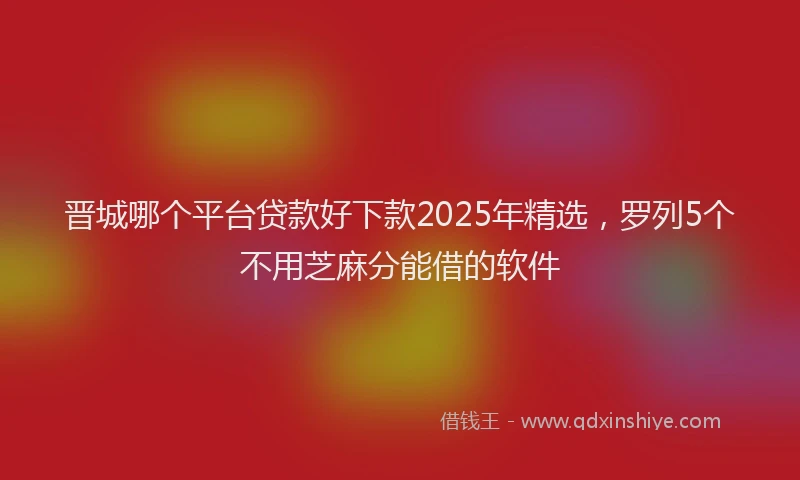 晋城哪个平台贷款好下款2025年精选，罗列5个不用芝麻分能借的软件