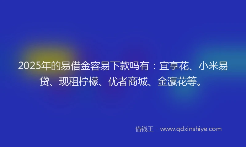 2025年的易借金容易下款吗有：宜享花、小米易贷、现租柠檬、优者商城、金瀛花等。