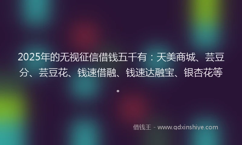2025年的无视征信借钱五千有：天美商城、芸豆分、芸豆花、钱速借融、钱速达融宝、银杏花等。
