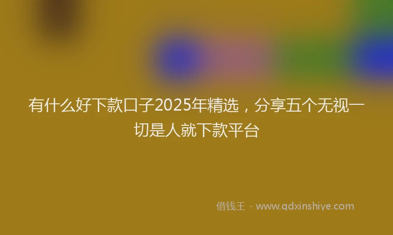 有什么好下款口子2025年精选，分享五个无视一切是人就下款平台