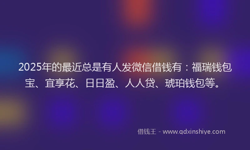 2025年的最近总是有人发微信借钱有：福瑞钱包宝、宜享花、日日盈、人人贷、琥珀钱包等。