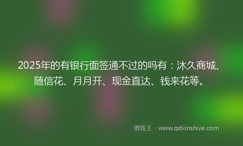 2025年的有银行面签通不过的吗有：沐久商城、随信花、月月开、现金直达、钱来花等。