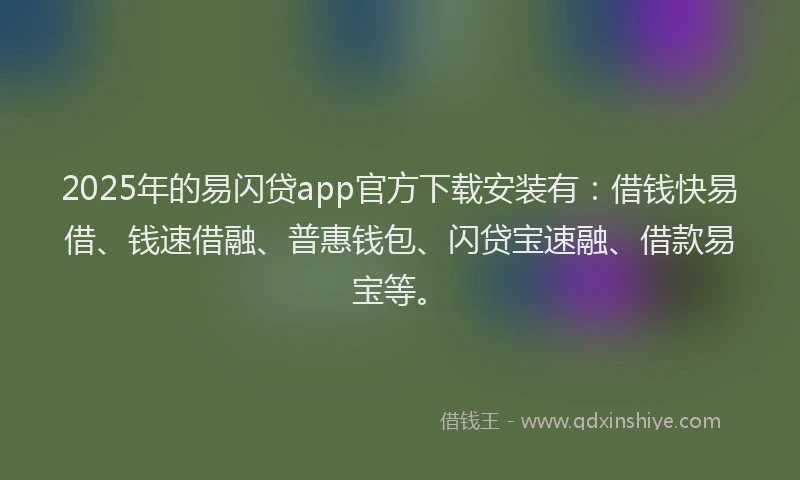 2025年的易闪贷app官方下载安装有：借钱快易借、钱速借融、普惠钱包、闪贷宝速融、借款易宝等。