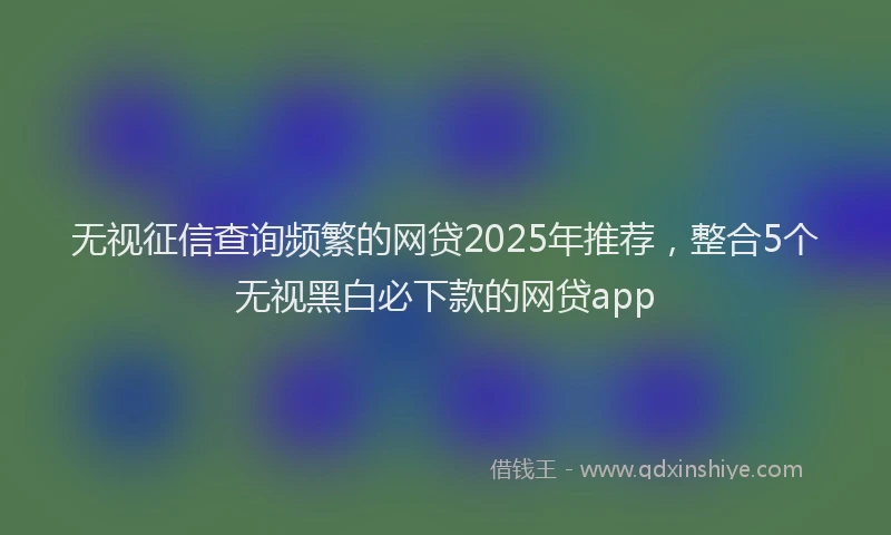 无视征信查询频繁的网贷2025年推荐，整合5个无视黑白必下款的网贷app