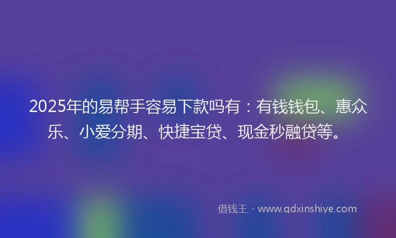2025年的易帮手容易下款吗有：有钱钱包、惠众乐、小爱分期、快捷宝贷、现金秒融贷等。