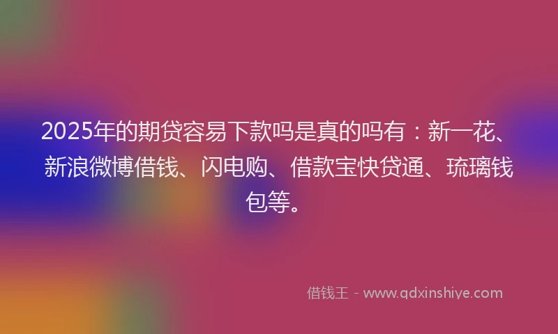 2025年的期贷容易下款吗是真的吗有：新一花、新浪微博借钱、闪电购、借款宝快贷通、琉璃钱包等。