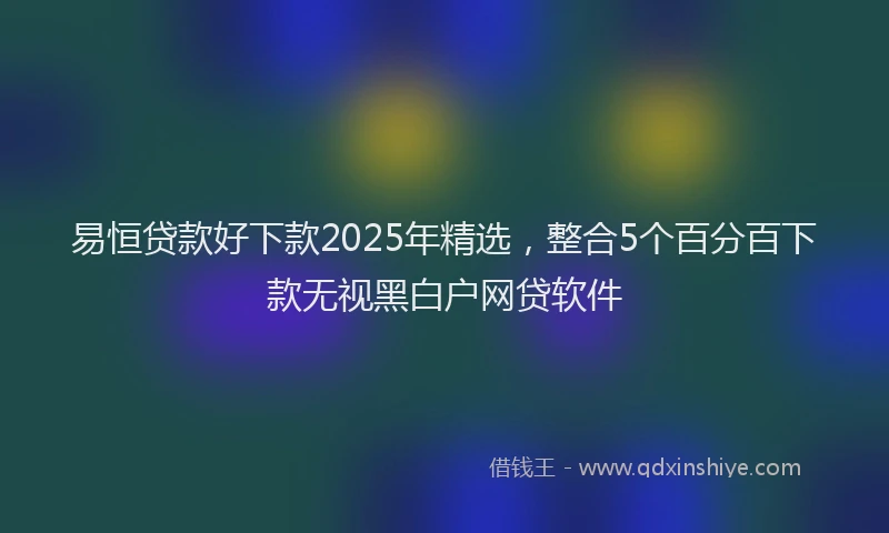 易恒贷款好下款2025年精选，整合5个百分百下款无视黑白户网贷软件