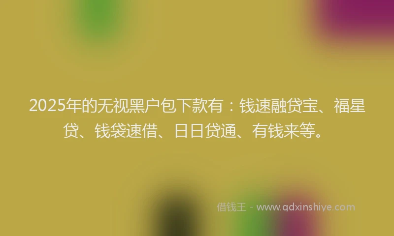 2025年的无视黑户包下款有：钱速融贷宝、福星贷、钱袋速借、日日贷通、有钱来等。