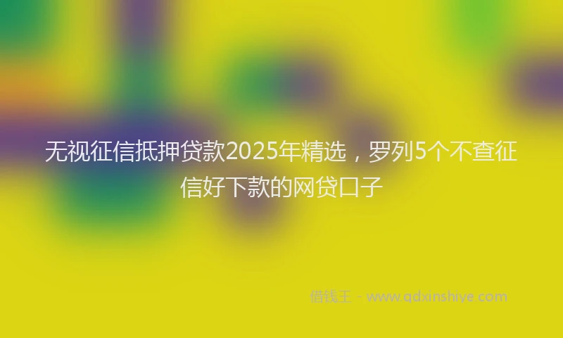 无视征信抵押贷款2025年精选，罗列5个不查征信好下款的网贷口子