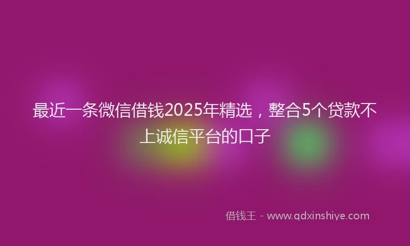 最近一条微信借钱2025年精选，整合5个贷款不上诚信平台的口子