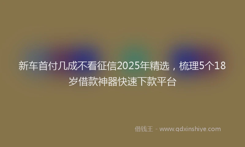 新车首付几成不看征信2025年精选，梳理5个18岁借款神器快速下款平台