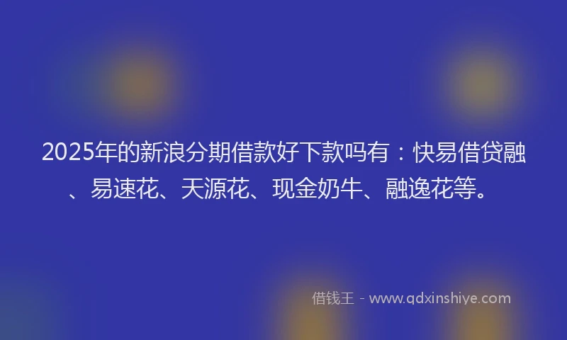 2025年的新浪分期借款好下款吗有：快易借贷融、易速花、天源花、现金奶牛、融逸花等。