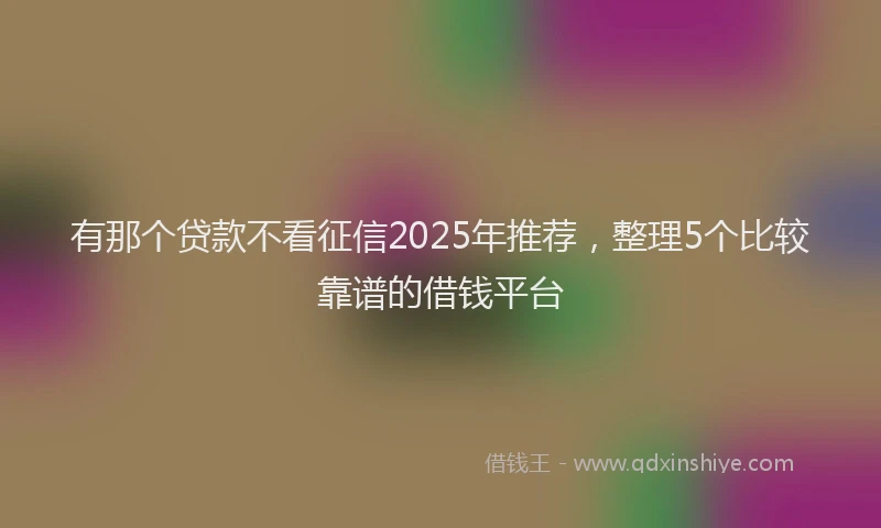 有那个贷款不看征信2025年推荐，整理5个比较靠谱的借钱平台
