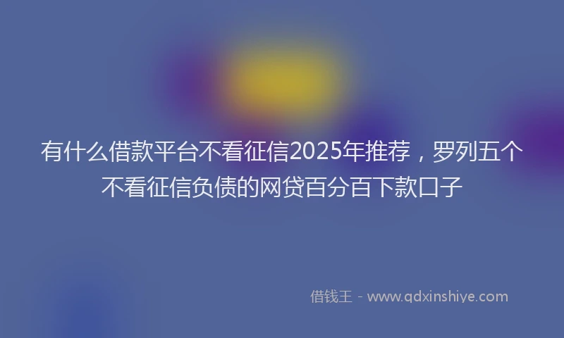 有什么借款平台不看征信2025年推荐，罗列五个不看征信负债的网贷百分百下款口子