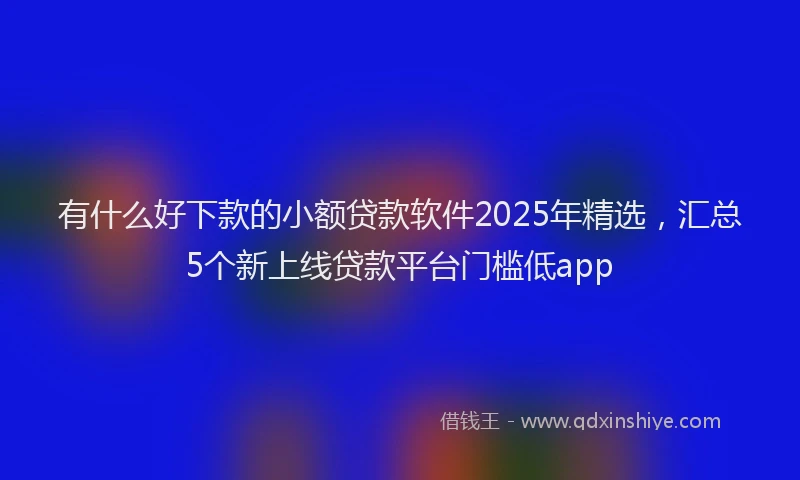 有什么好下款的小额贷款软件2025年精选，汇总5个新上线贷款平台门槛低app