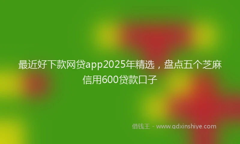 最近好下款网贷app2025年精选，盘点五个芝麻信用600贷款口子