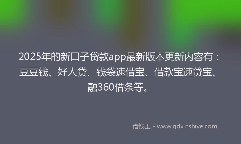 2025年的新口子贷款app最新版本更新内容有：豆豆钱、好人贷、钱袋速借宝、借款宝速贷宝、融360借条等。