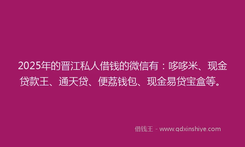 2025年的晋江私人借钱的微信有：哆哆米、现金贷款王、通天贷、便荔钱包、现金易贷宝盒等。