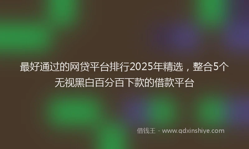 最好通过的网贷平台排行2025年精选，整合5个无视黑白百分百下款的借款平台