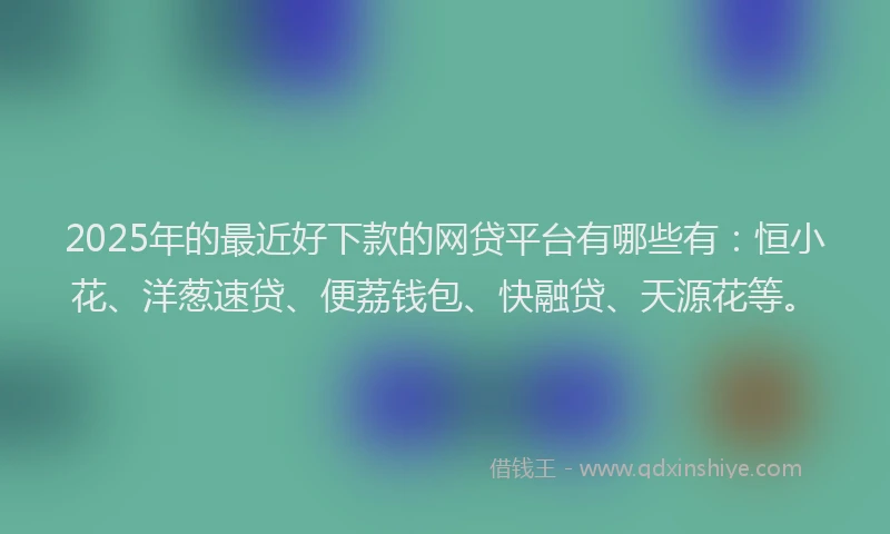 2025年的最近好下款的网贷平台有哪些有：恒小花、洋葱速贷、便荔钱包、快融贷、天源花等。