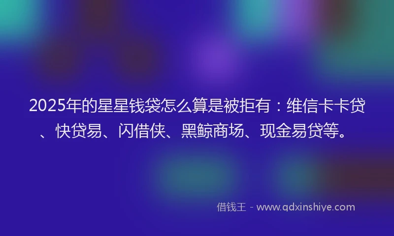2025年的星星钱袋怎么算是被拒有：维信卡卡贷、快贷易、闪借侠、黑鲸商场、现金易贷等。