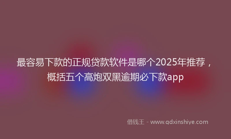 最容易下款的正规贷款软件是哪个2025年推荐，概括五个高炮双黑逾期必下款app