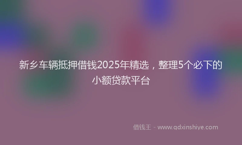 新乡车辆抵押借钱2025年精选，整理5个必下的小额贷款平台