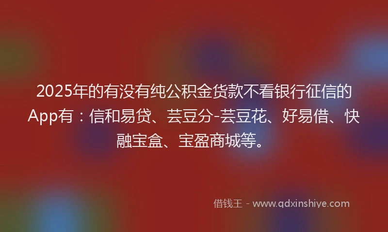 2025年的有没有纯公积金货款不看银行征信的App有：信和易贷、芸豆分-芸豆花、好易借、快融宝盒、宝盈商城等。