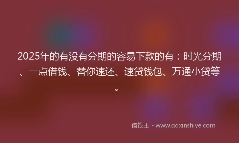 2025年的有没有分期的容易下款的有：时光分期、一点借钱、替你速还、速贷钱包、万通小贷等。