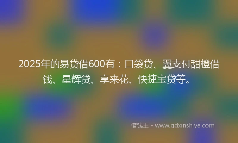 2025年的易贷借600有：口袋贷、翼支付甜橙借钱、星辉贷、享来花、快捷宝贷等。