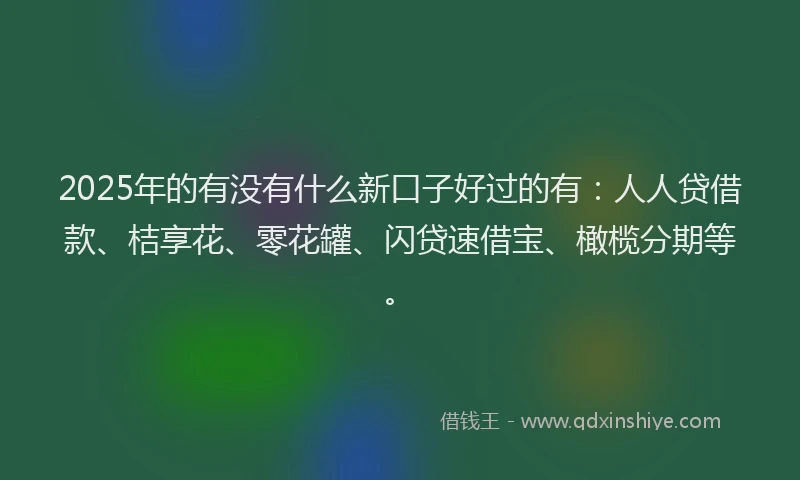 2025年的有没有什么新口子好过的有：人人贷借款、桔享花、零花罐、闪贷速借宝、橄榄分期等。