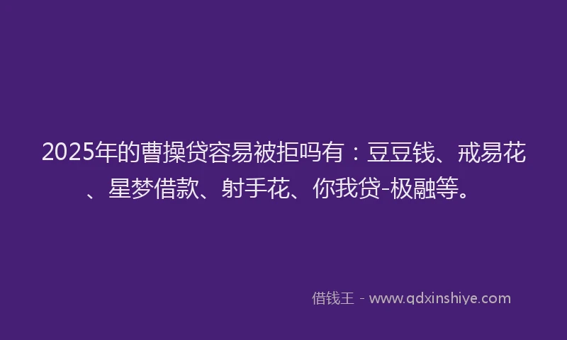 2025年的曹操贷容易被拒吗有：豆豆钱、戒易花、星梦借款、射手花、你我贷-极融等。