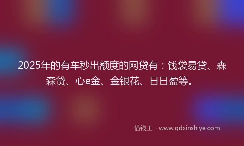 2025年的有车秒出额度的网贷有：钱袋易贷、森森贷、心e金、金银花、日日盈等。
