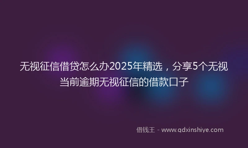 无视征信借贷怎么办2025年精选，分享5个无视当前逾期无视征信的借款口子