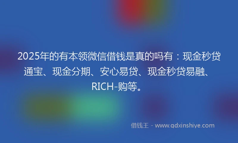 2025年的有本领微信借钱是真的吗有：现金秒贷通宝、现金分期、安心易贷、现金秒贷易融、RICH-购等。