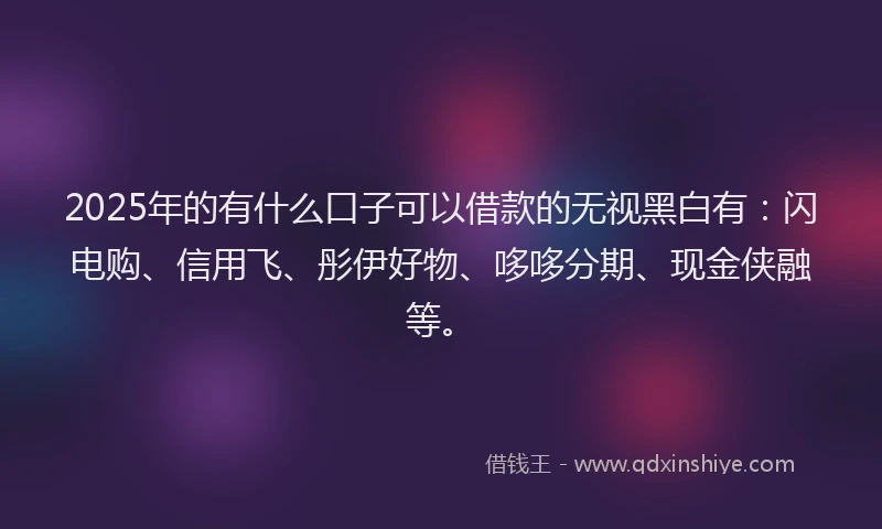 2025年的有什么口子可以借款的无视黑白有：闪电购、信用飞、彤伊好物、哆哆分期、现金侠融等。