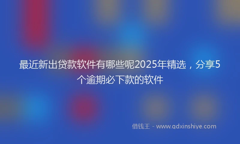 最近新出贷款软件有哪些呢2025年精选，分享5个逾期必下款的软件
